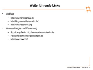 Weiterführende Links Weblogs http://www.kampagne20.de http://blog.nonprofits-vernetzt.de/ http://www.netzpolitik.org Veranstaltungen und Vernetzung Socialcamp Berlin: http://www.socialcamp-berlin.de Politcamp Berlin: http://politcamp09.de http://www.mixxt.de/ 
