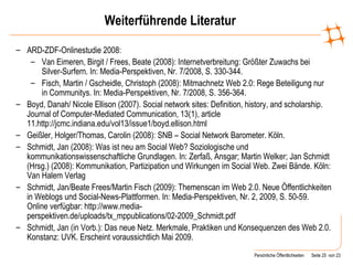 Weiterführende Literatur ARD-ZDF-Onlinestudie 2008: Van Eimeren, Birgit / Frees, Beate (2008): Internetverbreitung: Größter Zuwachs bei Silver-Surfern. In: Media-Perspektiven, Nr. 7/2008, S. 330-344. Fisch, Martin / Gscheidle, Christoph (2008): Mitmachnetz Web 2.0: Rege Beteiligung nur in Communitys. In: Media-Perspektiven, Nr. 7/2008, S. 356-364. Boyd, Danah/ Nicole Ellison (2007). Social network sites: Definition, history, and scholarship. Journal of Computer-Mediated Communication, 13(1), article 11.http://jcmc.indiana.edu/vol13/issue1/boyd.ellison.html  Geißler, Holger/Thomas, Carolin (2008): SNB – Social Network Barometer. Köln. Schmidt, Jan (2008): Was ist neu am Social Web? Soziologische und kommunikationswissenschaftliche Grundlagen. In: Zerfaß, Ansgar; Martin Welker; Jan Schmidt (Hrsg.) (2008): Kommunikation, Partizipation und Wirkungen im Social Web. Zwei Bände. Köln: Van Halem Verlag Schmidt, Jan/Beate Frees/Martin Fisch (2009): Themenscan im Web 2.0. Neue Öffentlichkeiten in Weblogs und Social-News-Plattformen. In: Media-Perspektiven, Nr. 2, 2009, S. 50-59. Online verfügbar: http://www.media-perspektiven.de/uploads/tx_mppublications/02-2009_Schmidt.pdf  Schmidt, Jan (in Vorb.): Das neue Netz. Merkmale, Praktiken und Konsequenzen des Web 2.0. Konstanz: UVK. Erscheint voraussichtlich Mai 2009. 