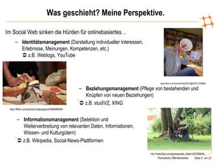 Was geschieht? Meine Perspektive. Im Social Web sinken die Hürden für onlinebasiertes… www.flickr.com/photos/44029537@N00/12760664/ Identitätsmanagement  (Darstellung individueller Interessen, Erlebnisse, Meinungen, Kompetenzen, etc.)   z.B. Weblogs, YouTube http://flickr.com/photos/mylesdgrant/495698908/ Beziehungsmanagement  (Pflege von bestehenden und Knüpfen von neuen Beziehungen)    z.B. studiVZ, XING http://www.flickr.com/photos/axels_bilder/1267008046/ Informationsmanagement  (Selektion und Weiterverbreitung von relevanten Daten, Informationen, Wissen- und Kulturgütern)    z.B. Wikipedia, Social-News-Plattformen 