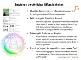 Entstehen persönlicher Öffentlichkeiten Identitäts-, Beziehungs- und Informationsmanagement findet in persönlichen Öffentlichkeiten statt Zeitlicher Aspekt: Stabilität vs. Dynamik bestimmte Aspekte der eigenen persönlichen Öffentlichkeit sind relativ stabil (z.B. persönliche Daten), andere sind eher flüchtig (z.B. das journalhafte Protokollieren von Aktivitäten und Erlebnissen    „writing yourself into being“ (danah boyd) Rollenaspekt: Produzent vs. Rezipient Nutzer sind auch Empfänger der persönlichen Öffentlichkeiten anderer Menschen; „ambient awareness“ für Neuigkeiten und Vorkommnisse im eigenen sozialen Netzwerk wird bei Bedarf in Anspruch genommen Räumlicher‘ Aspekt: An einem Ort vs. verschiedene Orte? Trennung oder Aggregation unterschiedlicher Rollen-Kontexte hat Auswirkungen auf Grenzziehungen zwischen Öffentlichkeit und Privatsphäre 