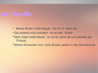 Meine Familie 
● Meine Mutter heißt Magda. Sie ist 37 Jahre alt. 
● Się arbeitet nicht sondern sie erzieht Knder. 
*Mein Vater heißt Marek . Er ist 40 Jahre alt und arbeitet als 
Polizist. 
*Meine Schwester und mein Bruder gehen in die Grundschule. 
 