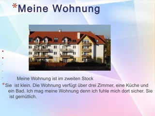 *Meine Wohnung 
● 
● 
* 
* 
* Meine Wohnung ist im zweiten Stock 
*Sie ist klein. Die Wohnung verfügt über drei Zimmer, eine Küche und 
ein Bad. Ich mag meine Wohnung denn ich fuhle mich dort sicher. Sie 
ist gemütlich. 
 