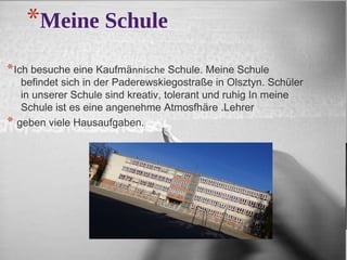 *Meine Schule 
*Ich besuche eine Kaufmӓnnische Schule. Meine Schule 
befindet sich in der Paderewskiegostraße in Olsztyn. Schüler 
in unserer Schule sind kreativ, tolerant und ruhig In meine 
Schule ist es eine angenehme Atmosfhӓre .Lehrer 
* geben viele Hausaufgaben. 
 