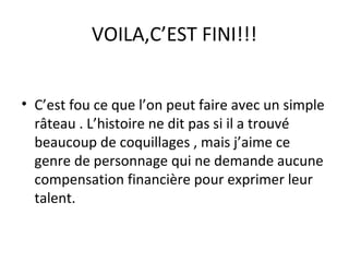 VOILA,C’EST FINI!!!
• C’est fou ce que l’on peut faire avec un simple
râteau . L’histoire ne dit pas si il a trouvé
beaucoup de coquillages , mais j’aime ce
genre de personnage qui ne demande aucune
compensation financière pour exprimer leur
talent.
 