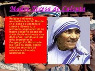 Madre Teresa de Calcuta Religiosa albanesa, nacionalizada india. Nacida en el seno de una familia católica albanesa, la profunda religiosidad de su madre despertó en ella su vocación de misionera a los doce años. Siendo aún una niña, ingresó en la Congregación Mariana de las Hijas de María, donde inició su actividad de asistencia a los más necesitados.  