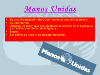 Manos Unidas Es una Organización No Gubernamental para el Desarrollo: de voluntarios. Católica, es decir, que sus objetivos se apoyan en el Evangelio y en la Doctrina Social de la Iglesia. Seglar. Sin ánimo de lucro y de carácter benéfico. 