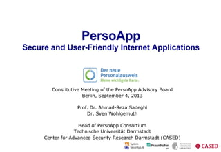Prof. Dr. Ahmad-Reza Sadeghi and Dr. Sven Wohlgemuth PersoApp – Secure and User-Friendly Internet Applications. Trust in Identity
PersoApp
Secure and User-Friendly Internet Applications
Constitutive Meeting of the PersoApp Advisory Board
Berlin, September 4, 2013
Prof. Dr. Ahmad-Reza Sadeghi
Dr. Sven Wohlgemuth
Head of PersoApp Consortium
Technische Universität Darmstadt
Center for Advanced Security Research Darmstadt (CASED)
 