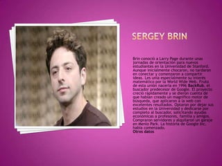Brin conoció a Larry Page durante unas
jornadas de orientación para nuevos
estudiantes en la Universidad de Stanford.
Aunque inicialmente chocaron, no tardaron
en conectar y comenzaron a compartir
ideas. Les unía especialmente su interés
matemático por la World Wide Web. Fruto
de esta unión nacería en 1996 BackRub, el
buscador predecesor de Google. El proyecto
creció rápidamente y se dieron cuenta de
que habían creado un magnífico motor de
búsqueda, que aplicaron a la web con
excelentes resultados. Optaron por dejar sus
estudios en la Universidad y dedicarse por
completo al buscador, solicitando ayudas
económicas a profesores, familia y amigos.
Compraron servidores y alquilaron un garaje
en Menlo Park. La historia de Google Inc.
había comenzado.
Otros datos
 