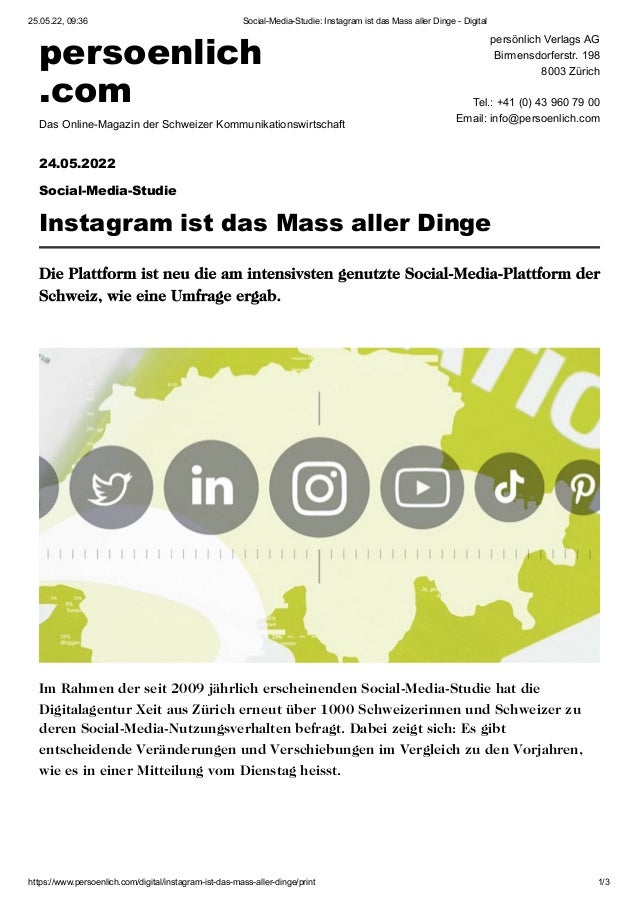 25.05.22, 09:36 Social-Media-Studie: Instagram ist das Mass aller Dinge - Digital
https://www.persoenlich.com/digital/instagram-ist-das-mass-aller-dinge/print 1/3
persoenlich

.com
Das Online-Magazin der Schweizer Kommunikationswirtschaft
persönlich Verlags AG

Birmensdorferstr. 198

8003 Zürich



Tel.: +41 (0) 43 960 79 00

Email: info@persoenlich.com

24.05.2022

Social-Media-Studie
Instagram ist das Mass aller Dinge
Die Plattform ist neu die am intensivsten genutzte Social-Media-Plattform der
Schweiz, wie eine Umfrage ergab.
Im Rahmen der seit 2009 jährlich erscheinenden Social-Media-Studie hat die
Digitalagentur Xeit aus Zürich erneut über 1000 Schweizerinnen und Schweizer zu
deren Social-Media-Nutzungsverhalten befragt. Dabei zeigt sich: Es gibt
entscheidende Veränderungen und Verschiebungen im Vergleich zu den Vorjahren,
wie es in einer Mitteilung vom Dienstag heisst.
 