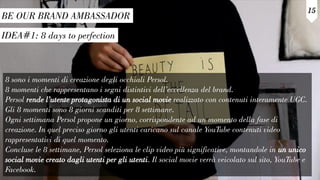 IDEA#1: 8 days to perfection
BE OUR BRAND AMBASSADOR
15
8 sono i momenti di creazione degli occhiali Persol.
8 momenti che rappresentano i segni distintivi dell’eccellenza del brand.
Persol rende l’utente protagonista di un social movie realizzato con contenuti interamente UGC.
Gli 8 momenti sono 8 giorni scanditi per 8 settimane.
Ogni settimana Persol propone un giorno, corrispondente ad un momento della fase di
creazione. In quel preciso giorno gli utenti caricano sul canale YouTube contenuti video
rappresentativi di quel momento.
Concluse le 8 settimane, Persol seleziona le clip video più significative, montandole in un unico
social movie creato dagli utenti per gli utenti. Il social movie verrà veicolato sul sito, YouTube e
Facebook.
 