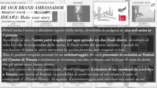 IDEA#2: Make your story
17
BE OUR BRAND AMBASSADOR
Persol invita l’utente a diventare regista della storia, decidendo lo svolgersi di una web series in
5 puntate.
Accedendo al sito, l’utente potrà scegliere per ogni episodio tra due finali diversi, decidendo di
volta in volta lo svolgimento della storia. Il finale scelto del quarto episodio, e quindi la
conclusione di tutta la storia attraverso la quinta puntata, non vengono svelati.
Tutte le puntate vengono montate in un cortometraggio che sarà presentato in esclusiva al Festival
del Cinema di Venezia e trasmesso in streaming sul sito, svelando così il finale di tutta la storia
che gli utenti stessi hanno diretto.
Tra tutti coloro che hanno partecipato, Persol sorteggerà il vincitore di un «weekend da celebrity»
a Venezia con: invito al Festival, la possibilità di avere accesso al red carpet e l'onore di
consegnare il «Premio Persol». In seguito, il cortometraggio sarà veicolato sui canali social.
 