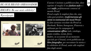 IDEA#3: Be our next celebrity!
#persolpeople
L’utente è invitato a pubblicare foto, dove
esprime al meglio il suo fashion style e i
suoi outfit, perfettamente connessi al
mondo Persol.
Persol sceglie le migliori foto che, una
volta post prodotte, trasformeranno gli
utenti in testimonial del mood Persol.
Le foto saranno veicolate da Persol su
Facebook, Twitter, Instagram, Pinterest e
utilizzate per la campagna di
comunicazione offline (adv, catalogo,
punto vendita, eventi, fiere).
Inoltre, in occasione di un momento
speciale per il brand, verrà pubblicato un
libro fotografico, per raccontare la storia e
le celebrities di Persol, unite alle migliori
foto degli utenti.
18
BE OUR BRAND AMBASSADOR
 