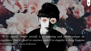 “To be oneself, simply oneself, is so amazing and utterly unique an
experience that it's hard to convince oneself so singular a thing happens
to everybody” - Simone de Beauvoir
2
 