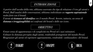 INTRODUZIONE
A partire dall’ascolto della rete, abbiamo osservato che tipo di relazione c’è tra gli utenti e
Persol. Dall’analisi delle conversazioni, abbiamo individuato un rapporto aspirazionale
molto forte con il brand.
L’utente si riconosce ed identifica con il mondo Persol. Avverte, tuttavia, un senso di
distanza e irraggiungibilità nei confronti del brand e delle sue icone.
3
OBIETTIVI
Creare senso di appartenenza e di complicità tra Persol ed i suoi estimatori.
Colmare la distanza percepita dagli utenti, rendendoli protagonisti del mondo Persol.
Ringraziare gli utenti ed esprimere apprezzamento, rendendoli «ambassadors» del brand.
2 INSIGHT 2 CONCEPT 6 IDEAS
 