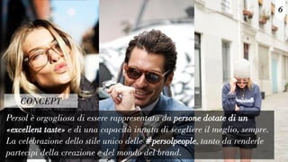 Persol è orgogliosa di essere rappresentata da persone dotate di un
«excellent taste» e di una capacità innata di scegliere il meglio, sempre.
La celebrazione dello stile unico delle #persolpeople, tanto da renderle
partecipi della creazione e del mondo del brand.
6
CONCEPT
 