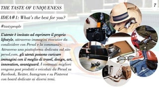 7
IDEA#1: What’s the best for you?
THE TASTE OF UNIQUENESS
#tastypeople
L’utente è invitato ad esprimere il proprio
lifestyle, attraverso immagini evocative da
condividere con Persol e la community.
Attraverso una piattaforma dedicata sul sito
persol.com, gli utenti possono caricare
immagini con il meglio di travel, design, art,
innovation, avantguard. I contenuti migliori
vengono post prodotti e veicolati da Persol su
Facebook, Twitter, Instagram e su Pinterest
con board dedicate ai diversi temi.
 