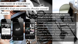 IDEA#3: Craft your personality. Persolize yourself!
THE TASTE OF UNIQUENESS
#persolize
9
Non è la storia a fare i dettagli, ma sono i
dettagli a fare la storia. I dettagli dell’occhiale
raccontano la storia di Persol e proprio dai
dettagli può nascere la tua storia.
L’utente può creare il proprio modello di occhiali
personalizzato, scegliendo fra tutti i dettagli
realizzati negli anni da Persol, utilizzando l’app
Persol (IOS). I modelli creati possono essere
condivisi su Facebook, Twitter e Instagram.
L’utente può richiedere la produzione del modello
da lui creato ad un premium price.
 
