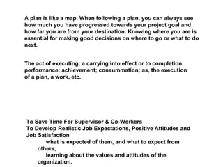 A plan is like a map. When following a plan, you can always see how much you have progressed towards your project goal and how far you are from your destination. Knowing where you are is essential for making good decisions on where to go or what to do next.  The act of executing; a carrying into effect or to completion; performance; achievement; consummation; as, the execution of a plan, a work, etc.  To Save Time For Supervisor & Co-Workers  To Develop Realistic Job Expectations, Positive Attitudes and Job Satisfaction  􀂄 what is expected of them, and what to expect from others,  􀂄 learning about the values and attitudes of the organization.  