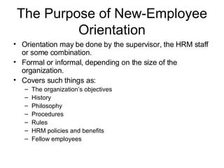 The Purpose of New-Employee Orientation Orientation may be done by the supervisor, the HRM staff or some combination.  Formal or informal, depending on the size of the organization. Covers such things as: The organization’s objectives History Philosophy Procedures Rules HRM policies and benefits Fellow employees 