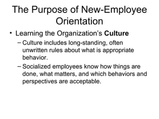 The Purpose of New-Employee Orientation Learning the Organization’s  Culture   Culture includes long-standing, often unwritten rules about what is appropriate behavior.   Socialized employees know how things are done, what matters, and which behaviors and perspectives are acceptable.   