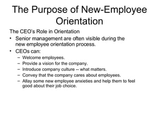 The Purpose of New-Employee Orientation The CEO’s Role in Orientation   Senior management are often visible during the new employee orientation process. CEOs can : Welcome employees.   Provide a vision for the company.   Introduce company culture -- what matters.   Convey that the company cares about employees.   Allay some new employee anxieties and help them to feel good about their job choice.  