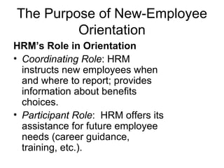 The Purpose of New-Employee Orientation HRM’s Role in Orientation   Coordinating Role : HRM instructs new employees when and where to report; provides information about benefits choices.   Participant Role :  HRM offers its assistance for future employee needs (career guidance, training, etc.).   