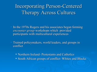 Incorporating Person-Centered
      Therapy Across Cultures

• In the 1970s Rogers and his associates began forming
  encounter group workshops which provided
  participants with multicultural experiences

• Trained policymakers, world leaders, and groups in
  conflict

      Northern Ireland- Protestants and Catholics
      South African groups of conflict- Whites and Blacks
 