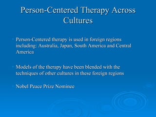 Person-Centered Therapy Across
               Cultures

• Person-Centered therapy is used in foreign regions
  including: Australia, Japan, South America and Central
  America

• Models of the therapy have been blended with the
  techniques of other cultures in these foreign regions

• Nobel Peace Prize Nominee
 