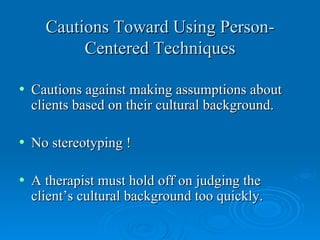 Cautions Toward Using Person-
           Centered Techniques

•   Cautions against making assumptions about
    clients based on their cultural background.

•   No stereotyping !

•   A therapist must hold off on judging the
    client’s cultural background too quickly.
 