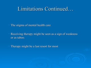 Limitations Continued…

• The stigma of mental health care

• Receiving therapy might be seen as a sign of weakness
  or as taboo.

• Therapy might be a last resort for most
 