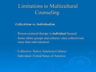 Limitations to Multicultural
          Counseling

Collectivism vs. Individualism

• Person-centered therapy is individual focused
• Some ethnic groups and cultures value collectivism
  more than individualism.

• Collective- Native American Cultures
• Individual- United States of America
 
