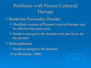 Problems with Person Centered
                Therapy
 Borderline Personality Disorder
     Modified versions of Person-Centered therapy may
      be effective but none exist
     Needs to recognize the disorder (not just focus on
      the person)
 Schizophrenia
  – Needs to recognize the disorder
  (Van Blarikom, 2008)
 