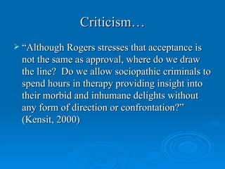 Criticism…
 “Although Rogers stresses that acceptance is
  not the same as approval, where do we draw
  the line? Do we allow sociopathic criminals to
  spend hours in therapy providing insight into
  their morbid and inhumane delights without
  any form of direction or confrontation?”
  (Kensit, 2000)
 