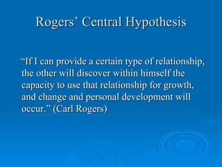 Rogers’ Central Hypothesis

“If I can provide a certain type of relationship,
the other will discover within himself the
capacity to use that relationship for growth,
and change and personal development will
occur.” (Carl Rogers)
 