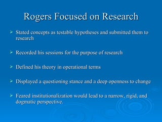 Rogers Focused on Research
   Stated concepts as testable hypotheses and submitted them to
    research

   Recorded his sessions for the purpose of research

   Defined his theory in operational terms

   Displayed a questioning stance and a deep openness to change

   Feared institutionalization would lead to a narrow, rigid, and
    dogmatic perspective.
 
