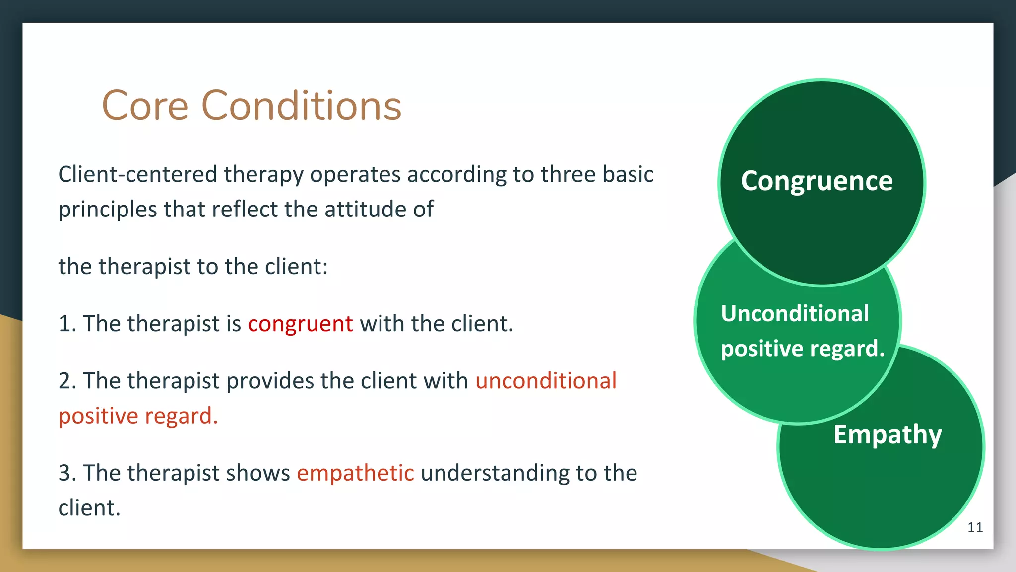 Core Conditions
Client-centered therapy operates according to three basic
principles that reflect the attitude of
the therapist to the client:
1. The therapist is congruent with the client.
2. The therapist provides the client with unconditional
positive regard.
3. The therapist shows empathetic understanding to the
client.
Empathy
Unconditional
positive regard.
Congruence
11
 