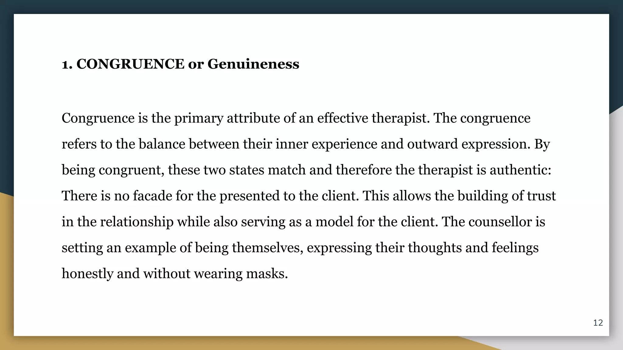 1. CONGRUENCE or Genuineness
Congruence is the primary attribute of an effective therapist. The congruence
refers to the balance between their inner experience and outward expression. By
being congruent, these two states match and therefore the therapist is authentic:
There is no facade for the presented to the client. This allows the building of trust
in the relationship while also serving as a model for the client. The counsellor is
setting an example of being themselves, expressing their thoughts and feelings
honestly and without wearing masks.
12
 