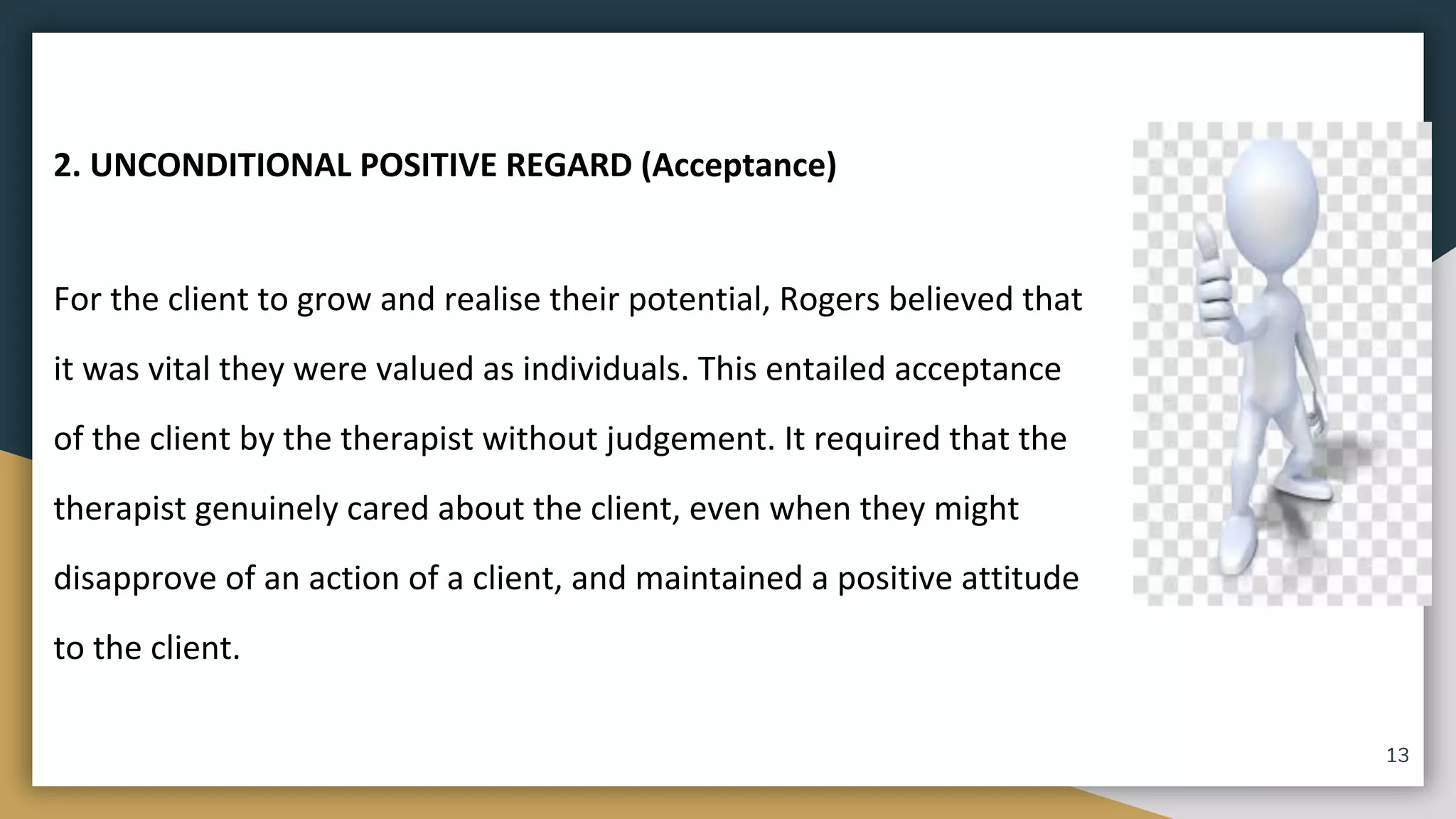 2. UNCONDITIONAL POSITIVE REGARD (Acceptance)
For the client to grow and realise their potential, Rogers believed that
it was vital they were valued as individuals. This entailed acceptance
of the client by the therapist without judgement. It required that the
therapist genuinely cared about the client, even when they might
disapprove of an action of a client, and maintained a positive attitude
to the client.
13
 