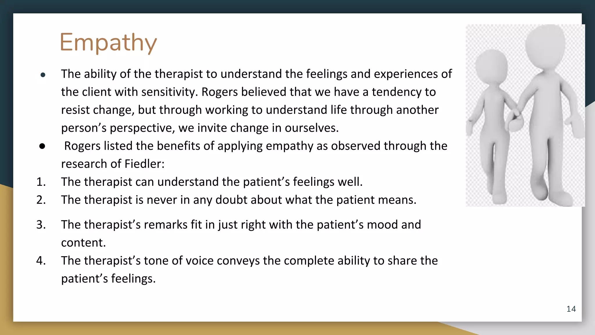 Empathy
● The ability of the therapist to understand the feelings and experiences of
the client with sensitivity. Rogers believed that we have a tendency to
resist change, but through working to understand life through another
person’s perspective, we invite change in ourselves.
● Rogers listed the benefits of applying empathy as observed through the
research of Fiedler:
1. The therapist can understand the patient’s feelings well.
2. The therapist is never in any doubt about what the patient means.
3. The therapist’s remarks fit in just right with the patient’s mood and
content.
4. The therapist’s tone of voice conveys the complete ability to share the
patient’s feelings.
14
 