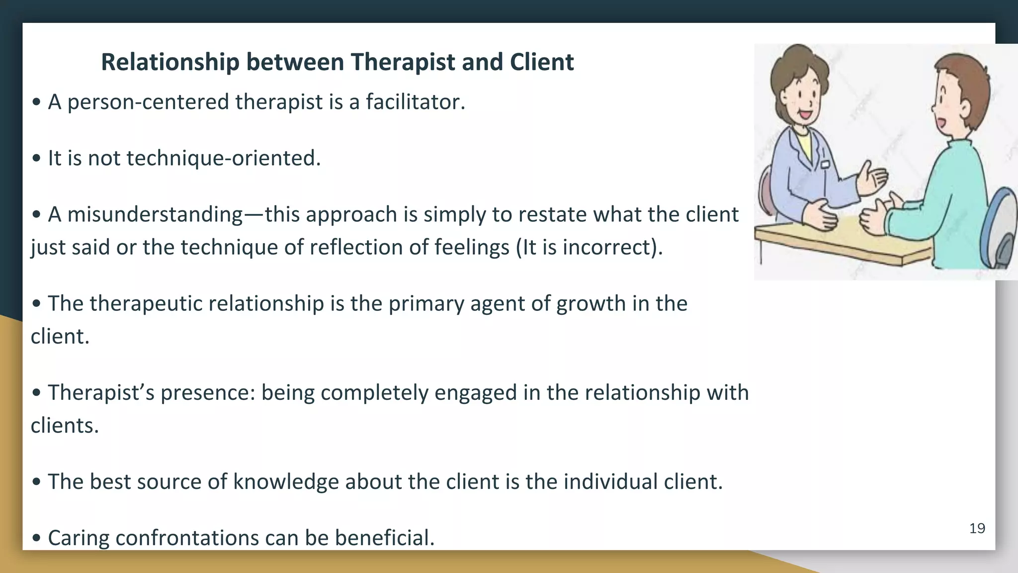 Relationship between Therapist and Client
• A person-centered therapist is a facilitator.
• It is not technique-oriented.
• A misunderstanding—this approach is simply to restate what the client
just said or the technique of reflection of feelings (It is incorrect).
• The therapeutic relationship is the primary agent of growth in the
client.
• Therapist’s presence: being completely engaged in the relationship with
clients.
• The best source of knowledge about the client is the individual client.
• Caring confrontations can be beneficial. 19
 