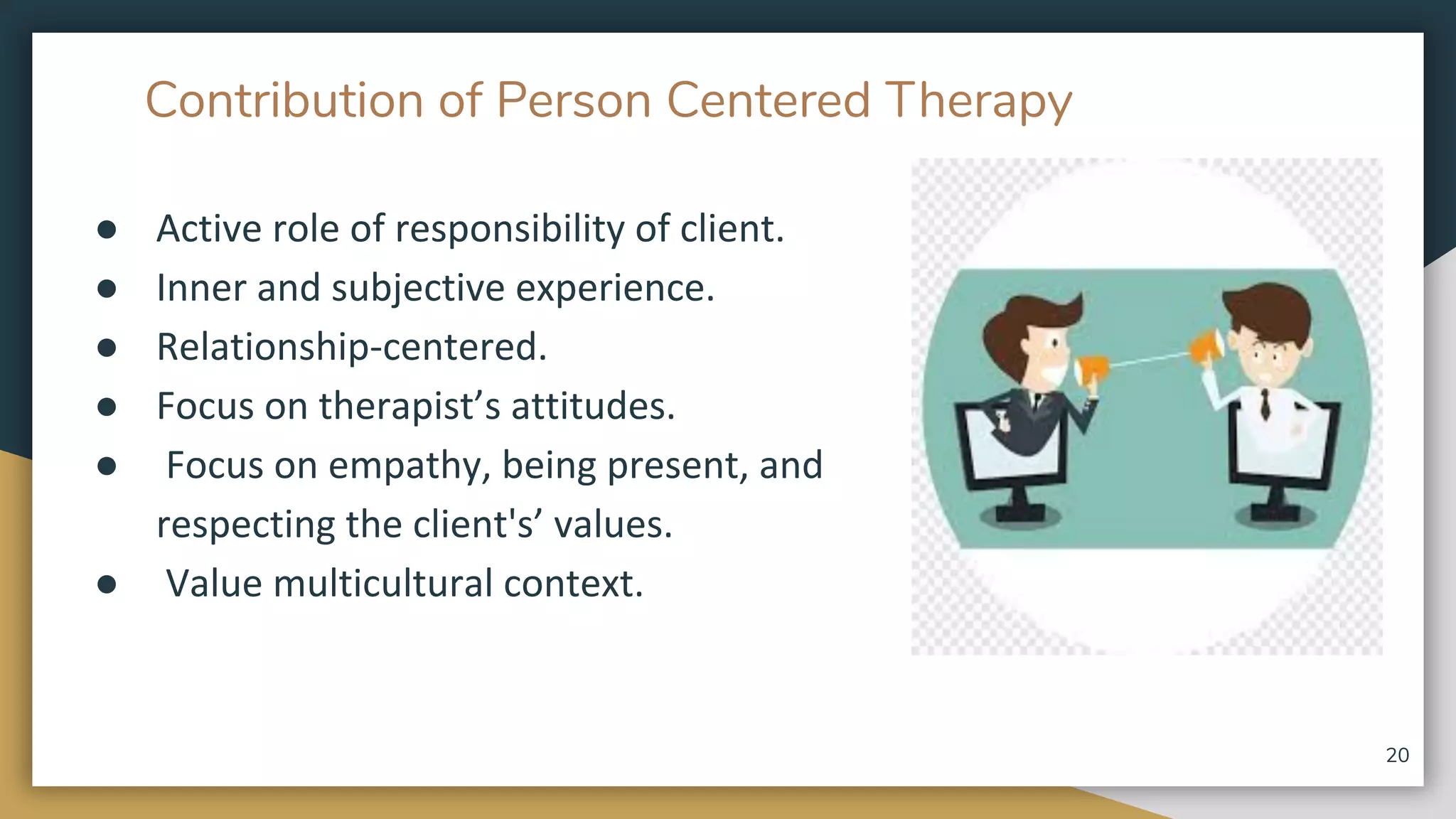 Contribution of Person Centered Therapy
● Active role of responsibility of client.
● Inner and subjective experience.
● Relationship-centered.
● Focus on therapist’s attitudes.
● Focus on empathy, being present, and
respecting the client's’ values.
● Value multicultural context.
20
 