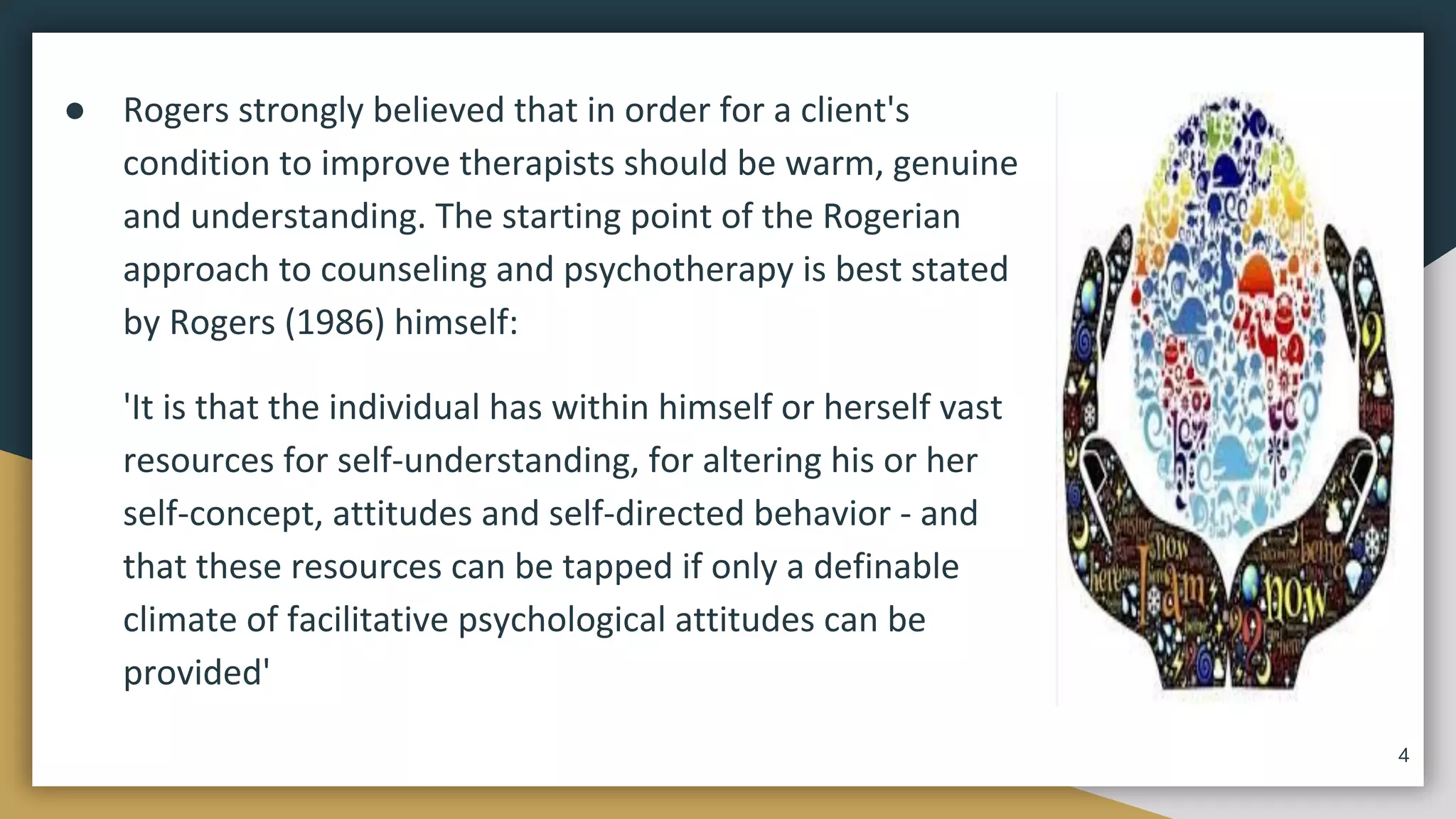 ● Rogers strongly believed that in order for a client's
condition to improve therapists should be warm, genuine
and understanding. The starting point of the Rogerian
approach to counseling and psychotherapy is best stated
by Rogers (1986) himself:
'It is that the individual has within himself or herself vast
resources for self-understanding, for altering his or her
self-concept, attitudes and self-directed behavior - and
that these resources can be tapped if only a definable
climate of facilitative psychological attitudes can be
provided'
4
 