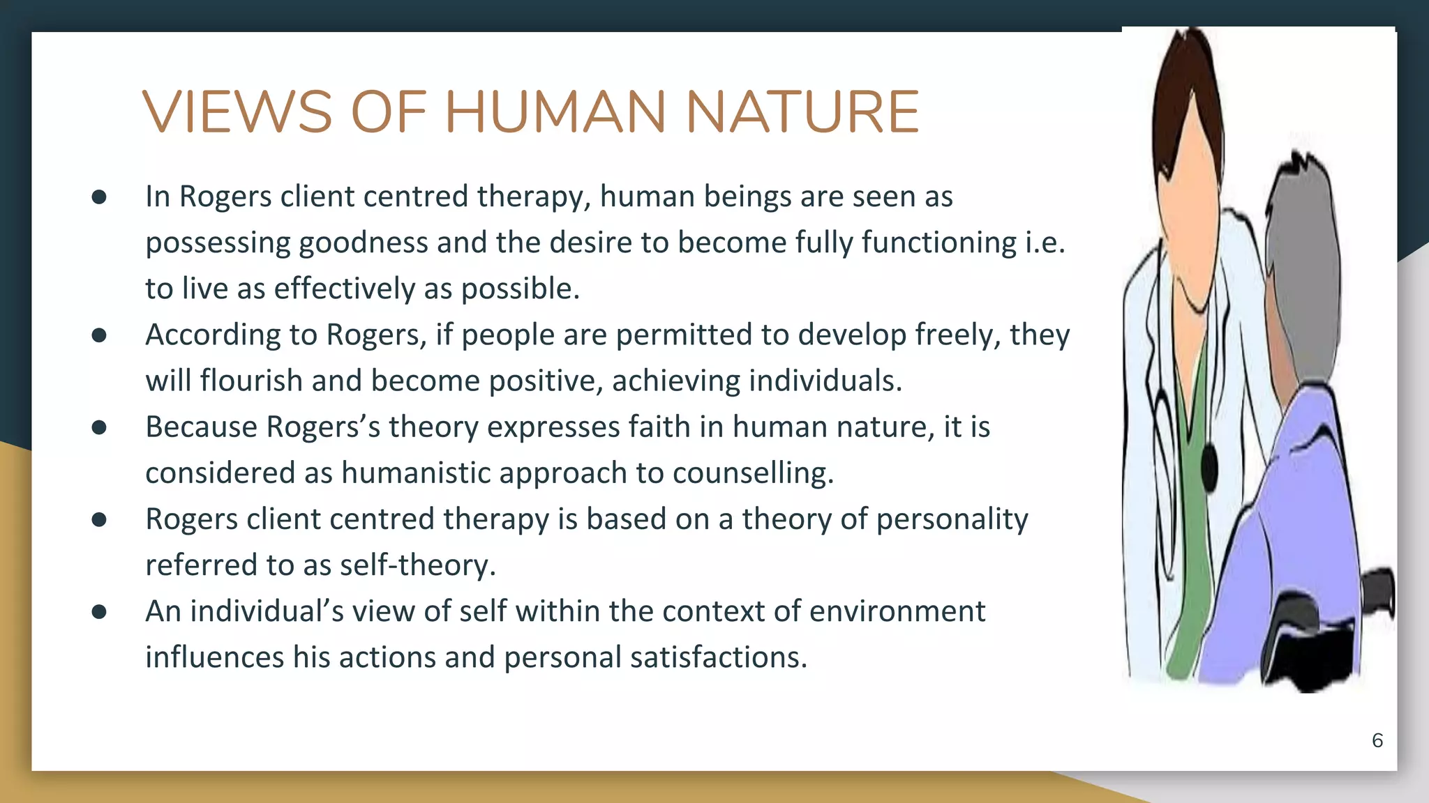 VIEWS OF HUMAN NATURE
● In Rogers client centred therapy, human beings are seen as
possessing goodness and the desire to become fully functioning i.e.
to live as effectively as possible.
● According to Rogers, if people are permitted to develop freely, they
will flourish and become positive, achieving individuals.
● Because Rogers’s theory expresses faith in human nature, it is
considered as humanistic approach to counselling.
● Rogers client centred therapy is based on a theory of personality
referred to as self-theory.
● An individual’s view of self within the context of environment
influences his actions and personal satisfactions.
6
 