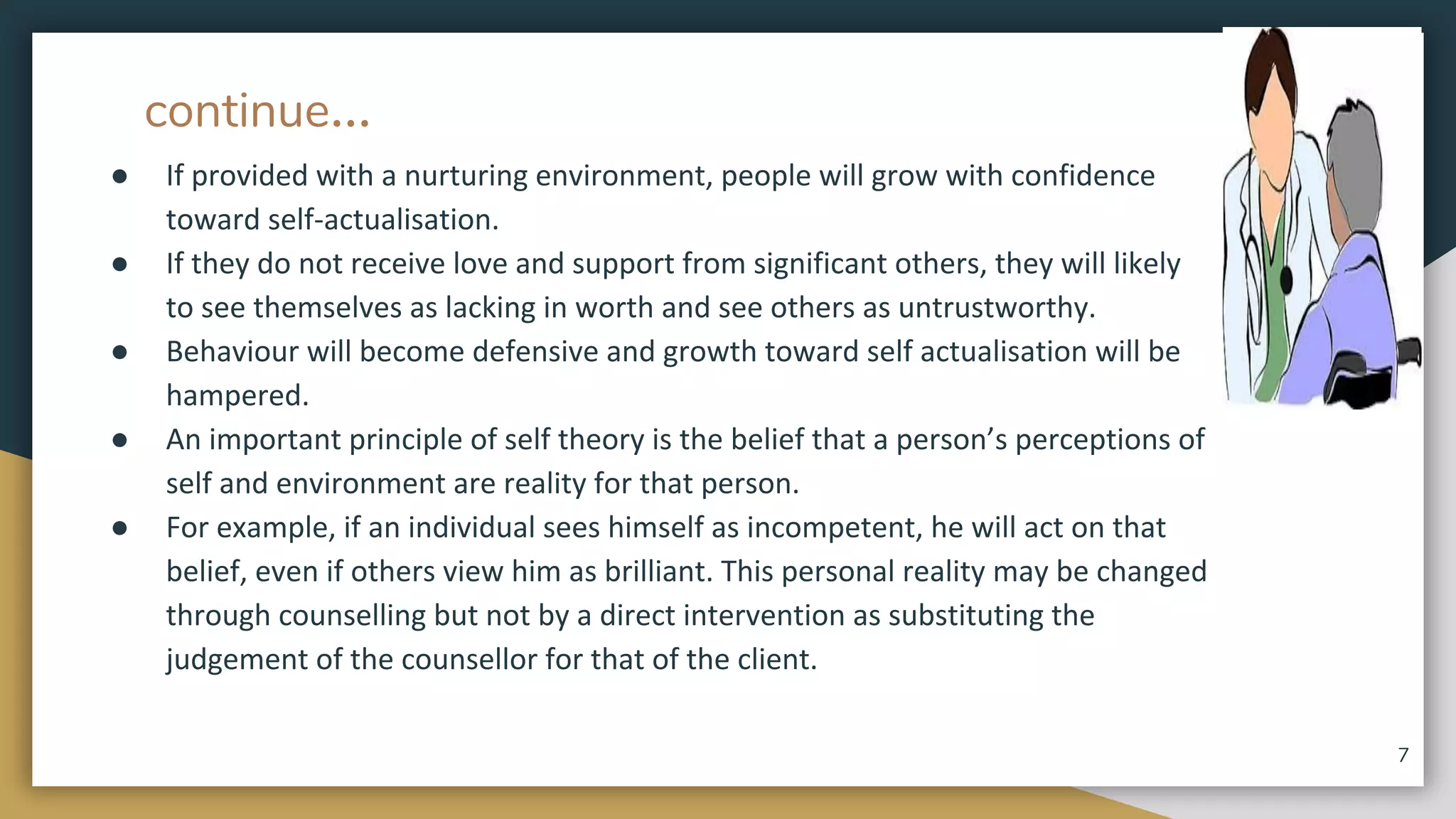 continue...
● If provided with a nurturing environment, people will grow with confidence
toward self-actualisation.
● If they do not receive love and support from significant others, they will likely
to see themselves as lacking in worth and see others as untrustworthy.
● Behaviour will become defensive and growth toward self actualisation will be
hampered.
● An important principle of self theory is the belief that a person’s perceptions of
self and environment are reality for that person.
● For example, if an individual sees himself as incompetent, he will act on that
belief, even if others view him as brilliant. This personal reality may be changed
through counselling but not by a direct intervention as substituting the
judgement of the counsellor for that of the client.
7
 