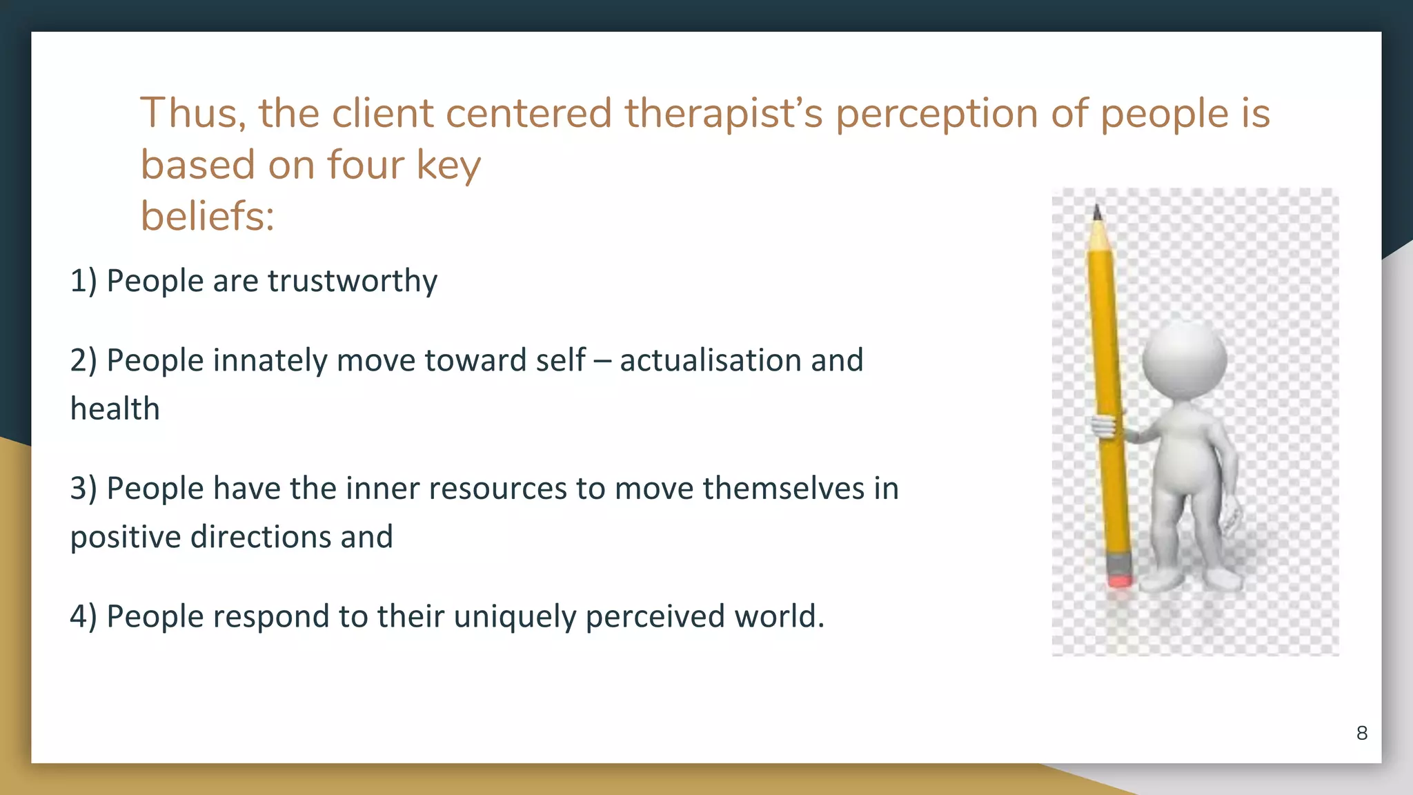 Thus, the client centered therapist’s perception of people is
based on four key
beliefs:
1) People are trustworthy
2) People innately move toward self – actualisation and
health
3) People have the inner resources to move themselves in
positive directions and
4) People respond to their uniquely perceived world.
8
 