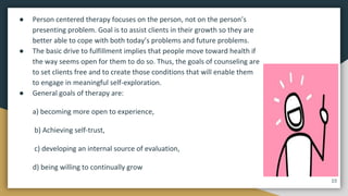 ● Person centered therapy focuses on the person, not on the person’s
presenting problem. Goal is to assist clients in their growth so they are
better able to cope with both today’s problems and future problems.
● The basic drive to fulfillment implies that people move toward health if
the way seems open for them to do so. Thus, the goals of counseling are
to set clients free and to create those conditions that will enable them
to engage in meaningful self-exploration.
● General goals of therapy are:
a) becoming more open to experience,
b) Achieving self-trust,
c) developing an internal source of evaluation,
d) being willing to continually grow
10
 