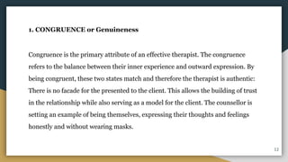 1. CONGRUENCE or Genuineness
Congruence is the primary attribute of an effective therapist. The congruence
refers to the balance between their inner experience and outward expression. By
being congruent, these two states match and therefore the therapist is authentic:
There is no facade for the presented to the client. This allows the building of trust
in the relationship while also serving as a model for the client. The counsellor is
setting an example of being themselves, expressing their thoughts and feelings
honestly and without wearing masks.
12
 