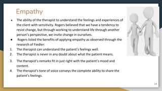 Empathy
● The ability of the therapist to understand the feelings and experiences of
the client with sensitivity. Rogers believed that we have a tendency to
resist change, but through working to understand life through another
person’s perspective, we invite change in ourselves.
● Rogers listed the benefits of applying empathy as observed through the
research of Fiedler:
1. The therapist can understand the patient’s feelings well.
2. The therapist is never in any doubt about what the patient means.
3. The therapist’s remarks fit in just right with the patient’s mood and
content.
4. The therapist’s tone of voice conveys the complete ability to share the
patient’s feelings.
14
 