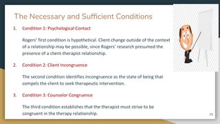 The Necessary and Sufﬁcient Conditions
1. Condition 1: Psychological Contact
Rogers’ first condition is hypothetical. Client change outside of the context
of a relationship may be possible, since Rogers’ research presumed the
presence of a client-therapist relationship.
2. Condition 2: Client Incongruence
The second condition identifies incongruence as the state of being that
compels the client to seek therapeutic intervention.
3. Condition 3: Counselor Congruence
The third condition establishes that the therapist must strive to be
congruent in the therapy relationship. 15
 