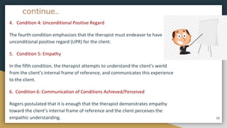 continue..
4. Condition 4: Unconditional Positive Regard
The fourth condition emphasizes that the therapist must endeavor to have
unconditional positive regard (UPR) for the client.
5. Condition 5: Empathy
In the fifth condition, the therapist attempts to understand the client’s world
from the client’s internal frame of reference, and communicates this experience
to the client.
6. Condition 6: Communication of Conditions Achieved/Perceived
Rogers postulated that it is enough that the therapist demonstrates empathy
toward the client’s internal frame of reference and the client perceives the
empathic understanding. 16
 